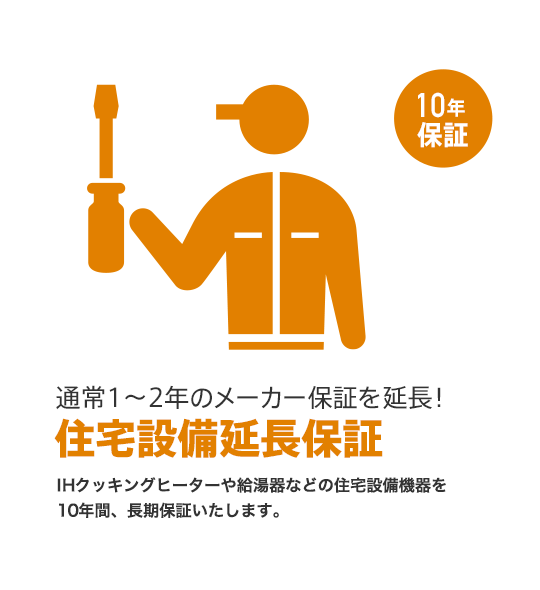 [通常1〜2年のメーカー保証を延長！]住宅設備延長保証 IHクッキングヒーターや給湯器などの住宅設備機器を
10年間、長期保証いたします。